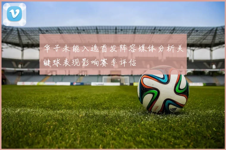 华子未能入选首发阵容媒体分析关键球表现影响赛季评估