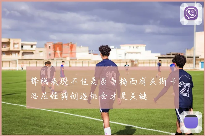 锋线表现不佳是否与梅西有关斯卡洛尼强调创造机会才是关键
