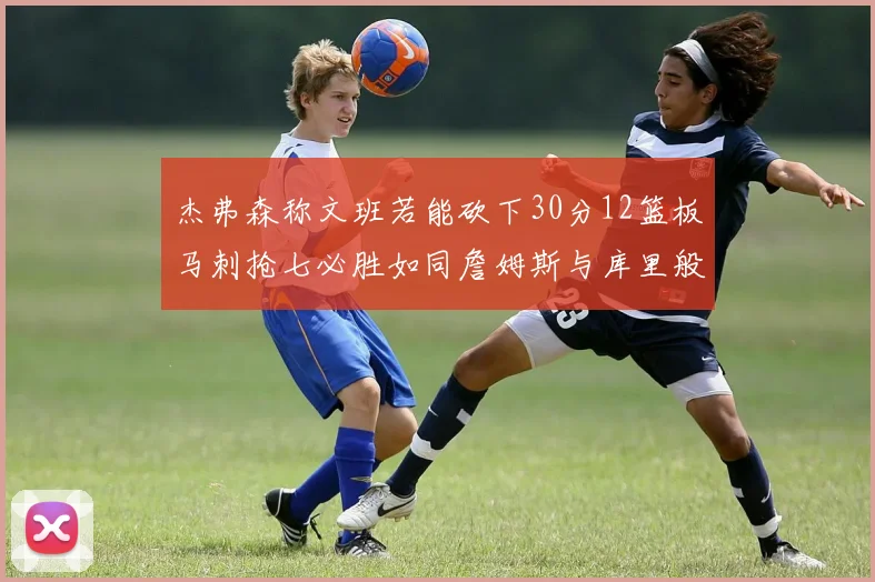 杰弗森称文班若能砍下30分12篮板马刺抢七必胜如同詹姆斯与库里般出色