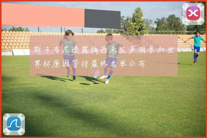 斯卡洛尼透露梅西未发声明参加世界杯原因等待最终名单公布
