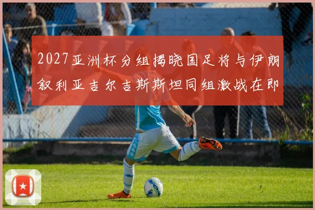 2027亚洲杯分组揭晓国足将与伊朗叙利亚吉尔吉斯斯坦同组激战在即