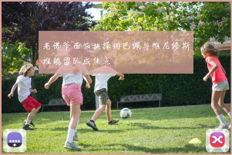 老佛爷面临抉择姆巴佩与维尼修斯谁能留队成焦点