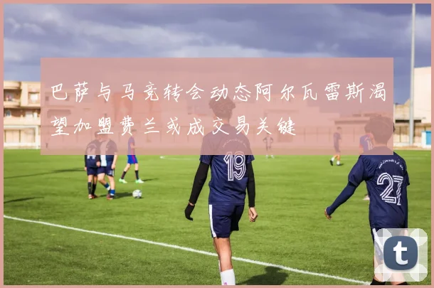 巴萨与马竞转会动态阿尔瓦雷斯渴望加盟费兰或成交易关键