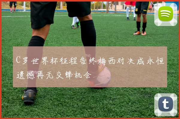 C罗世界杯征程告终梅西对决成永恒遗憾再无交锋机会