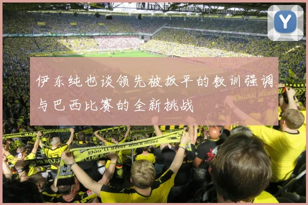伊东纯也谈领先被扳平的教训强调与巴西比赛的全新挑战