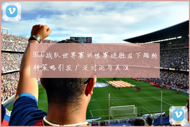 BLG战队世界赛训练赛连胜后下路轮转策略引发广泛讨论与关注