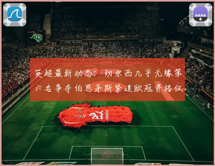 英超最新动态：切尔西几乎无缘第六名争夺伯恩茅斯紧追欧冠资格仅差三分