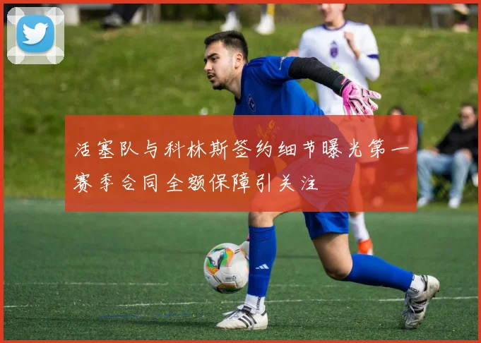 活塞队与科林斯签约细节曝光第一赛季合同全额保障引关注