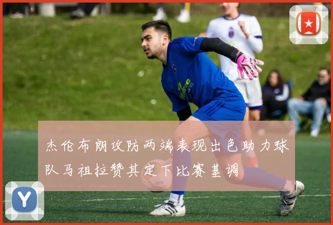 杰伦布朗攻防两端表现出色助力球队马祖拉赞其定下比赛基调