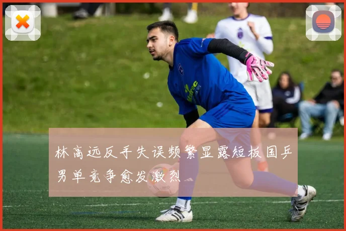 林高远反手失误频繁显露短板国乒男单竞争愈发激烈