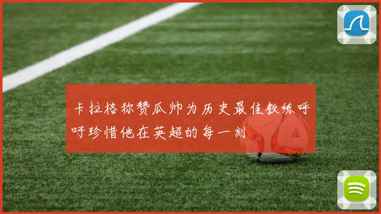 卡拉格称赞瓜帅为历史最佳教练呼吁珍惜他在英超的每一刻