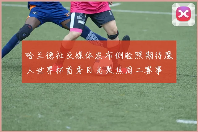 哈兰德社交媒体发布侧脸照期待魔人世界杯首秀目光聚焦周二赛事