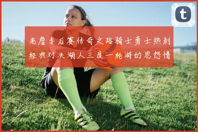 老詹季后赛传奇之路骑士勇士热刺经典对决湖人三度一轮游的恩怨情仇