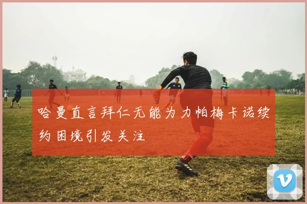 哈曼直言拜仁无能为力帕梅卡诺续约困境引发关注