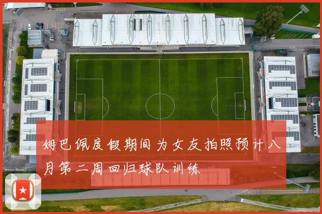 姆巴佩度假期间为女友拍照预计八月第二周回归球队训练