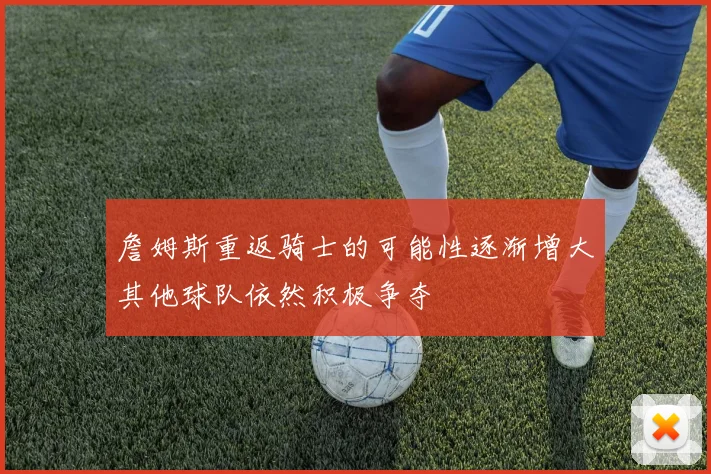 詹姆斯重返骑士的可能性逐渐增大其他球队依然积极争夺