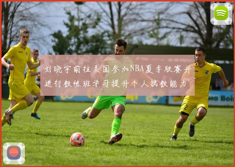 刘晓宇前往美国参加NBA夏季联赛并进行教练班学习提升个人执教能力