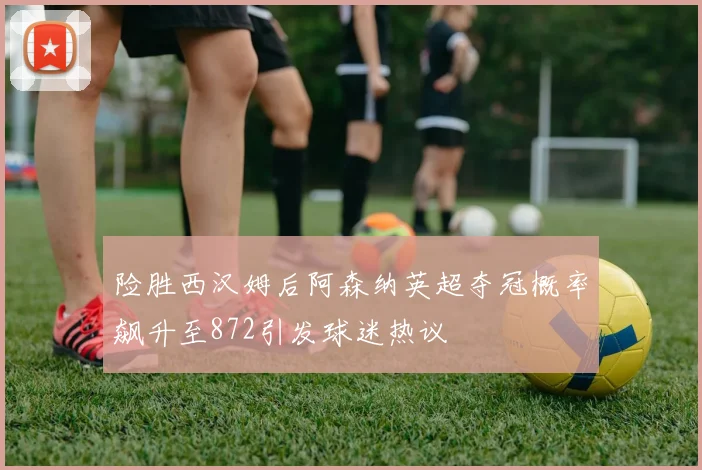 险胜西汉姆后阿森纳英超夺冠概率飙升至872引发球迷热议