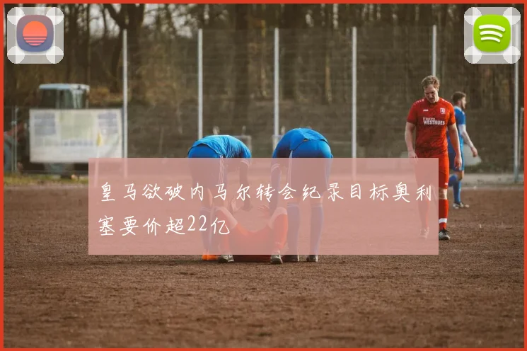皇马欲破内马尔转会纪录目标奥利塞要价超22亿