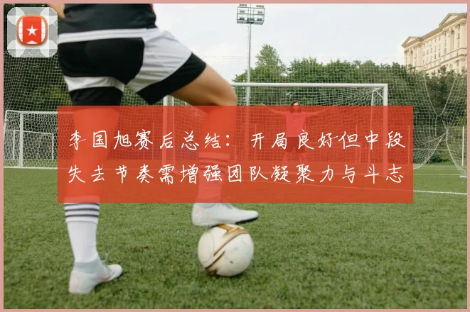 李国旭赛后总结：开局良好但中段失去节奏需增强团队凝聚力与斗志