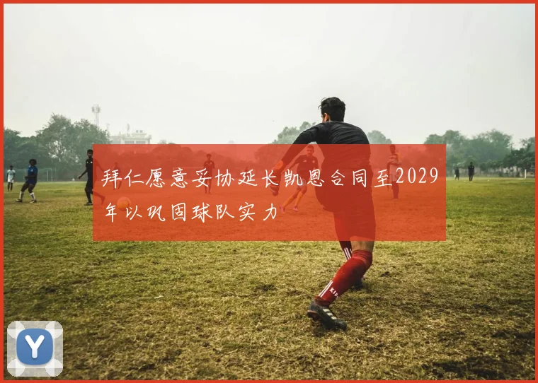 拜仁愿意妥协延长凯恩合同至2029年以巩固球队实力