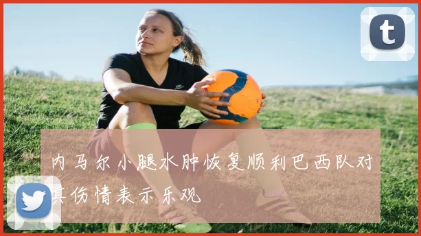 内马尔小腿水肿恢复顺利巴西队对其伤情表示乐观