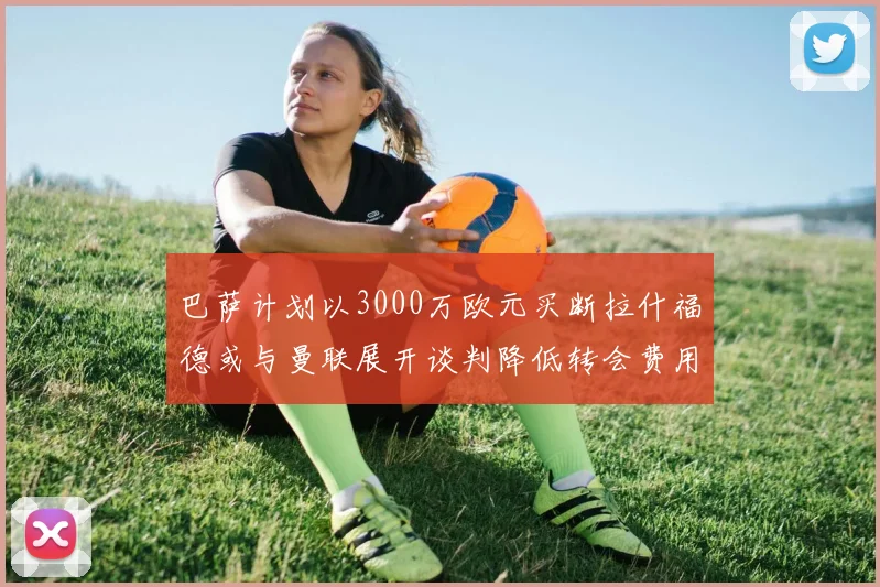 巴萨计划以3000万欧元买断拉什福德或与曼联展开谈判降低转会费用