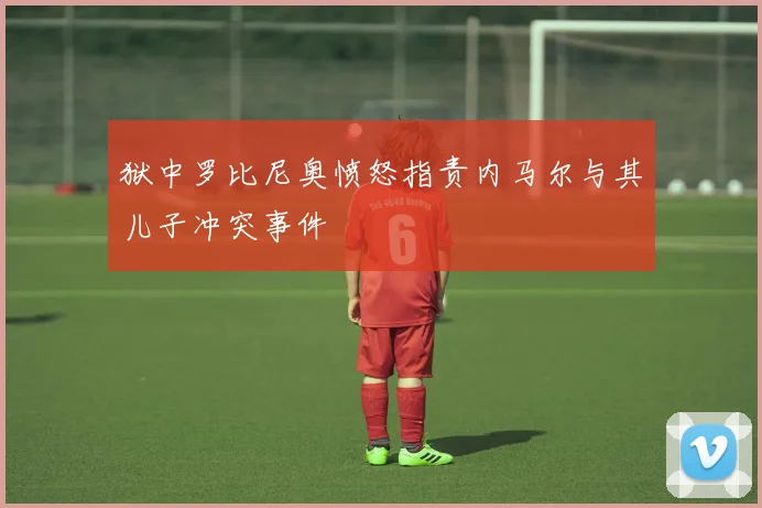 狱中罗比尼奥愤怒指责内马尔与其儿子冲突事件