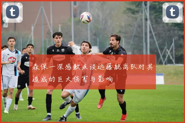 森保一深感歉疚谈远藤航离队对其造成的巨大伤害与影响