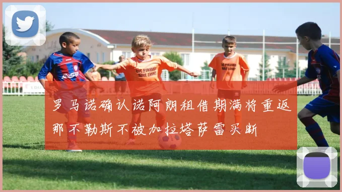 罗马诺确认诺阿朗租借期满将重返那不勒斯不被加拉塔萨雷买断