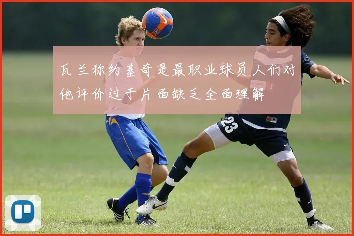 瓦兰称约基奇是最职业球员人们对他评价过于片面缺乏全面理解