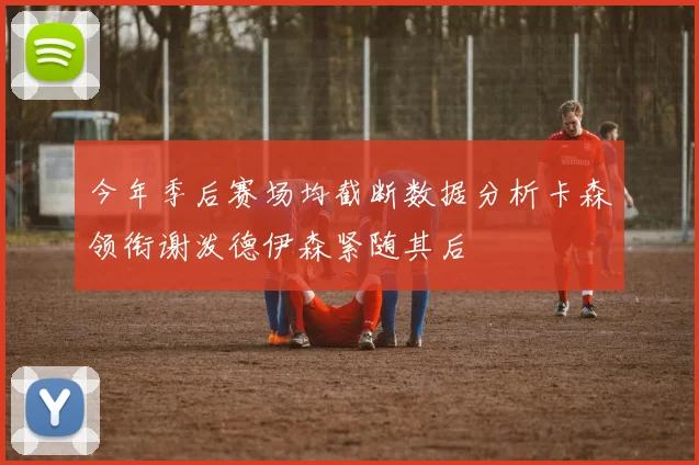 今年季后赛场均截断数据分析卡森领衔谢泼德伊森紧随其后