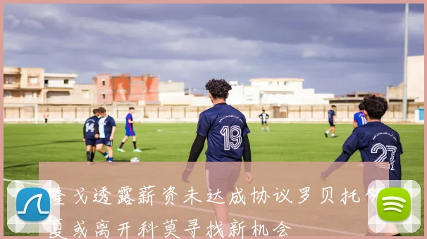 隆戈透露薪资未达成协议罗贝托今夏或离开科莫寻找新机会