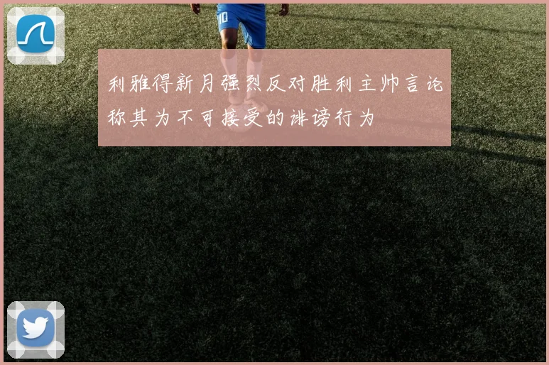 利雅得新月强烈反对胜利主帅言论称其为不可接受的诽谤行为