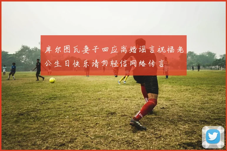 库尔图瓦妻子回应离婚谣言祝福老公生日快乐请勿轻信网络传言