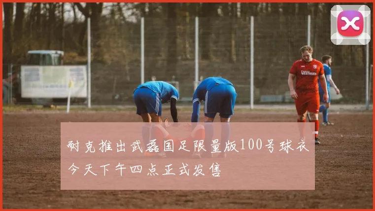 耐克推出武磊国足限量版100号球衣今天下午四点正式发售