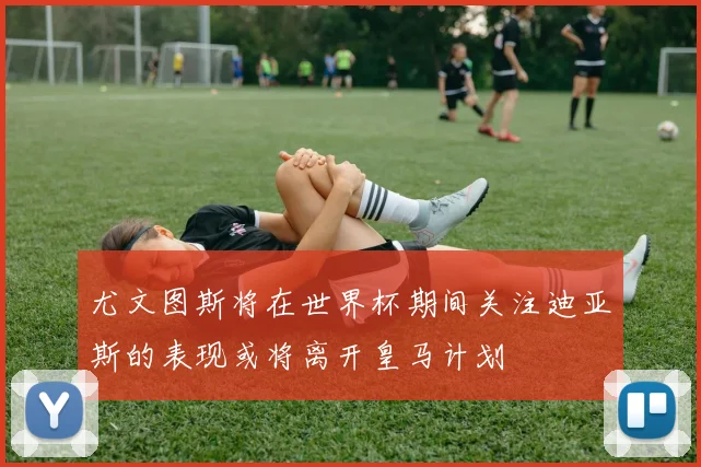尤文图斯将在世界杯期间关注迪亚斯的表现或将离开皇马计划