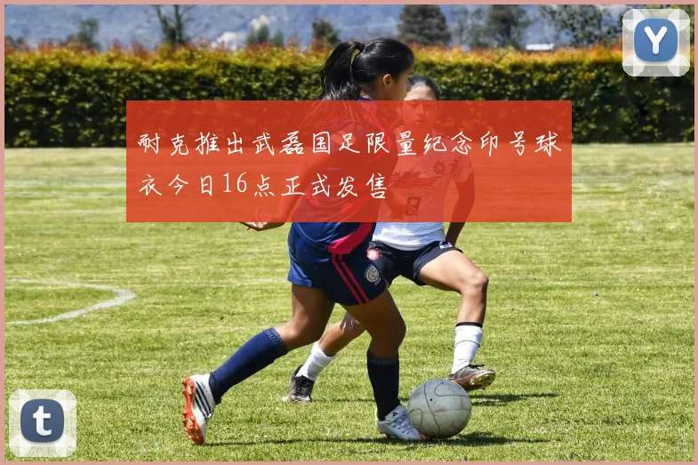 耐克推出武磊国足限量纪念印号球衣今日16点正式发售