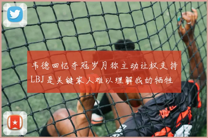 韦德回忆夺冠岁月称主动让权支持LBJ是关键家人难以理解我的牺牲