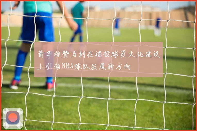 萧华称赞马刺在退役球员文化建设上引领NBA球队发展新方向