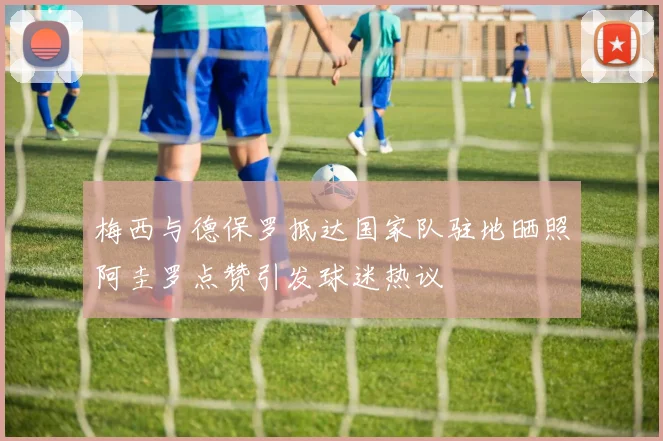 梅西与德保罗抵达国家队驻地晒照阿圭罗点赞引发球迷热议