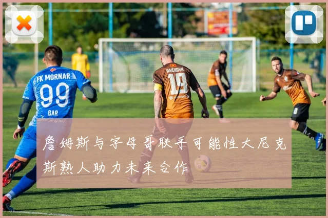 詹姆斯与字母哥联手可能性大尼克斯熟人助力未来合作