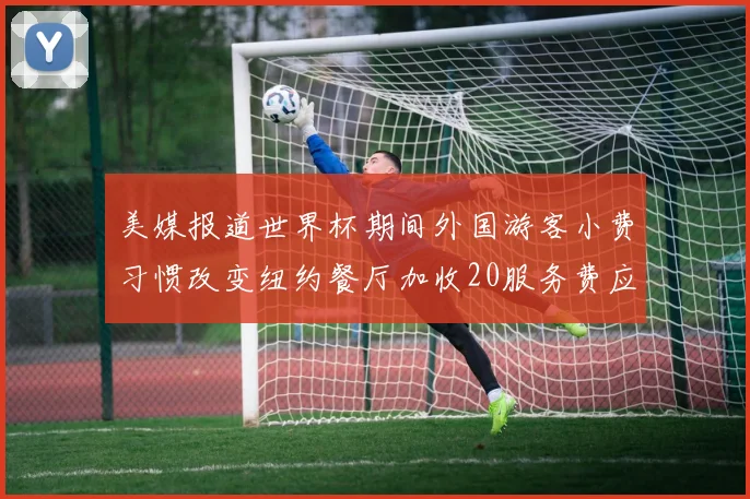 美媒报道世界杯期间外国游客小费习惯改变纽约餐厅加收20服务费应对