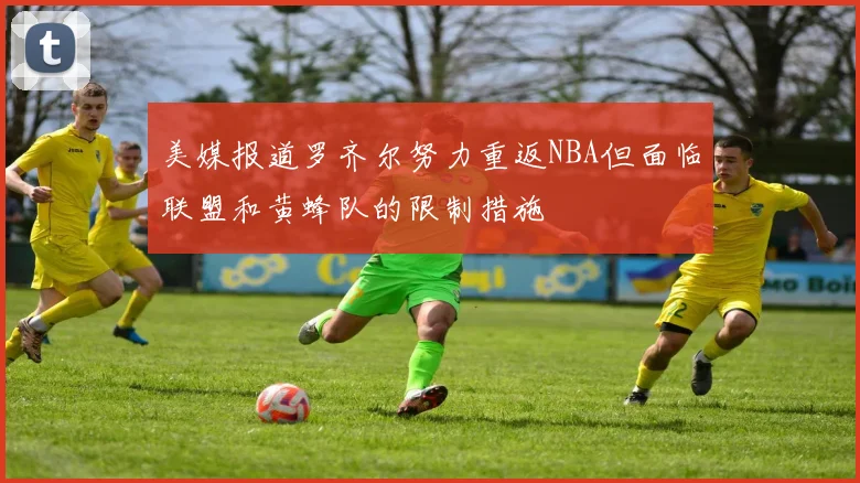 美媒报道罗齐尔努力重返NBA但面临联盟和黄蜂队的限制措施