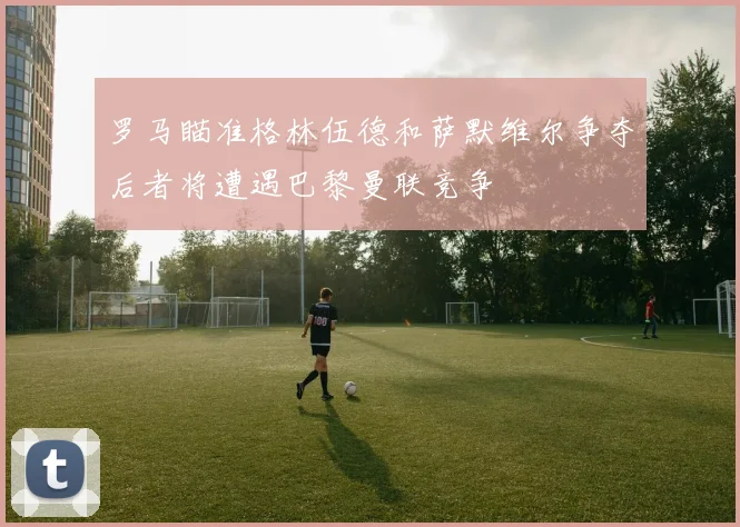 罗马瞄准格林伍德和萨默维尔争夺后者将遭遇巴黎曼联竞争