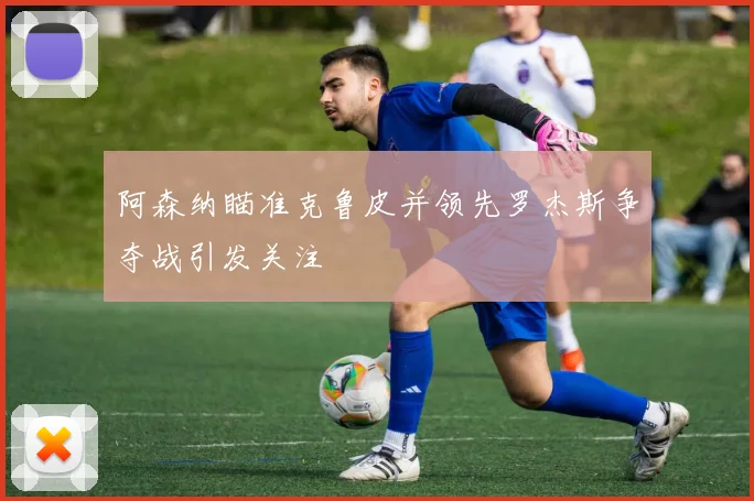 阿森纳瞄准克鲁皮并领先罗杰斯争夺战引发关注