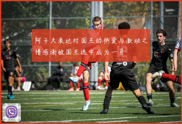 阿卡夫表达对国王的热爱与激动之情感谢被国王选中成为一员