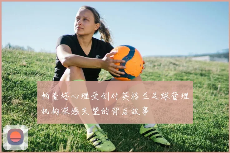 帕奎塔心理受创对英格兰足球管理机构深感失望的背后故事
