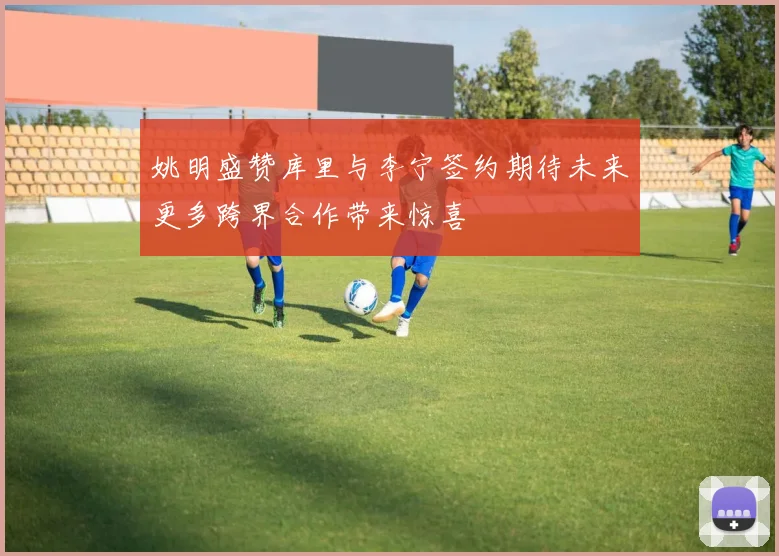 姚明盛赞库里与李宁签约期待未来更多跨界合作带来惊喜