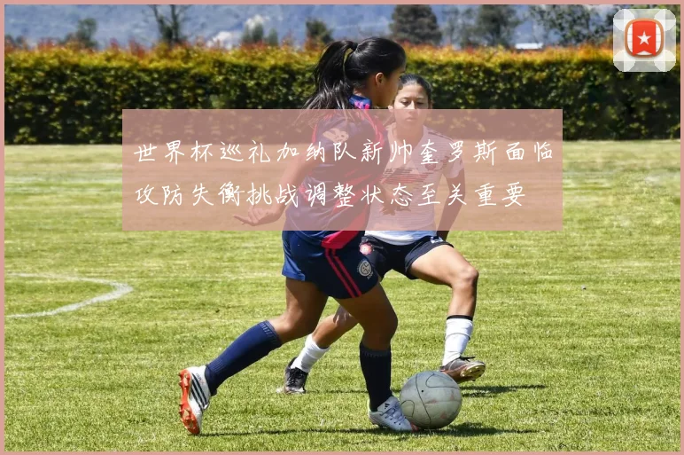 世界杯巡礼加纳队新帅奎罗斯面临攻防失衡挑战调整状态至关重要